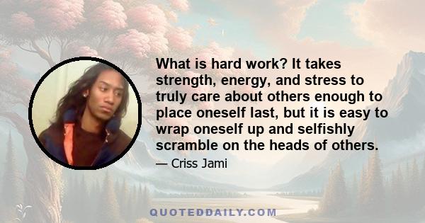 What is hard work? It takes strength, energy, and stress to truly care about others enough to place oneself last, but it is easy to wrap oneself up and selfishly scramble on the heads of others.