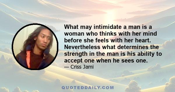 What may intimidate a man is a woman who thinks with her mind before she feels with her heart. Nevertheless what determines the strength in the man is his ability to accept one when he sees one.