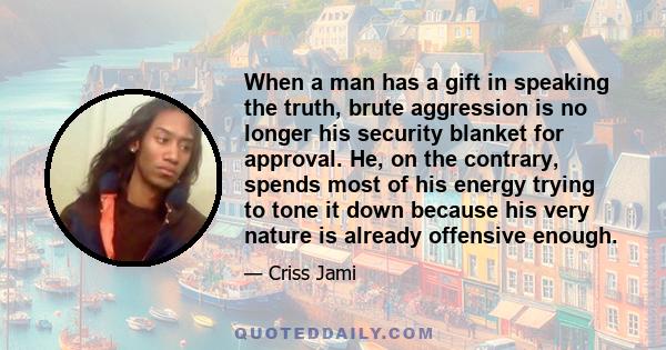 When a man has a gift in speaking the truth, brute aggression is no longer his security blanket for approval. He, on the contrary, spends most of his energy trying to tone it down because his very nature is already