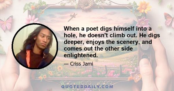 When a poet digs himself into a hole, he doesn't climb out. He digs deeper, enjoys the scenery, and comes out the other side enlightened.