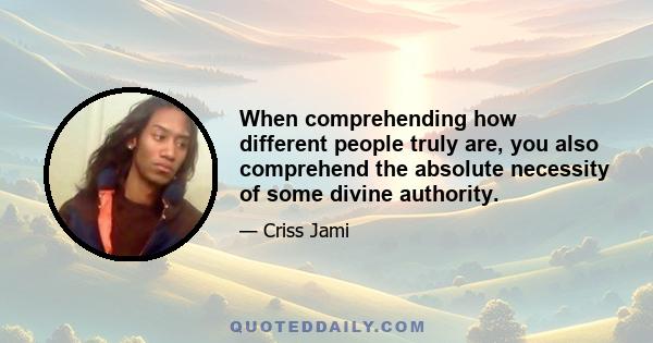 When comprehending how different people truly are, you also comprehend the absolute necessity of some divine authority.