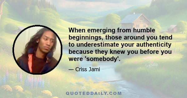 When emerging from humble beginnings, those around you tend to underestimate your authenticity because they knew you before you were 'somebody'.