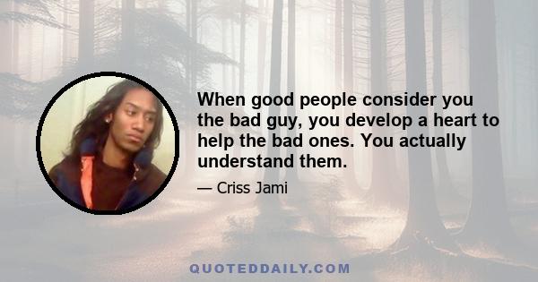 When good people consider you the bad guy, you develop a heart to help the bad ones. You actually understand them.