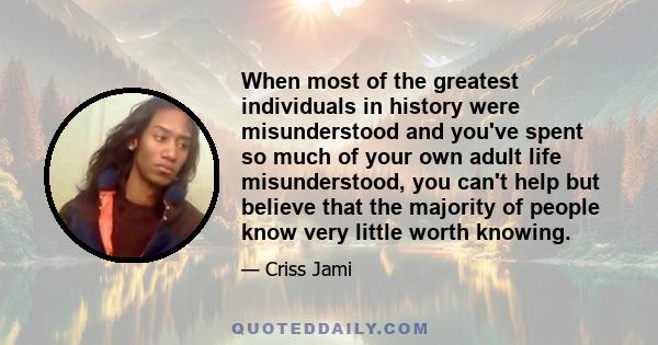 When most of the greatest individuals in history were misunderstood and you've spent so much of your own adult life misunderstood, you can't help but believe that the majority of people know very little worth knowing.