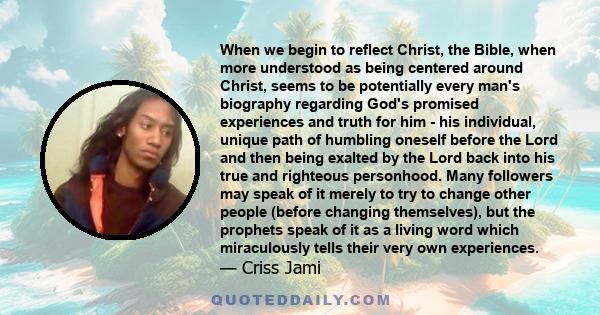 When we begin to reflect Christ, the Bible, when more understood as being centered around Christ, seems to be potentially every man's biography regarding God's promised experiences and truth for him - his individual,