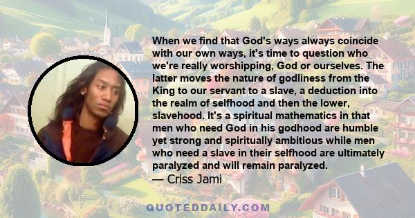 When we find that God's ways always coincide with our own ways, it's time to question who we're really worshipping, God or ourselves. The latter moves the nature of godliness from the King to our servant to a slave, a