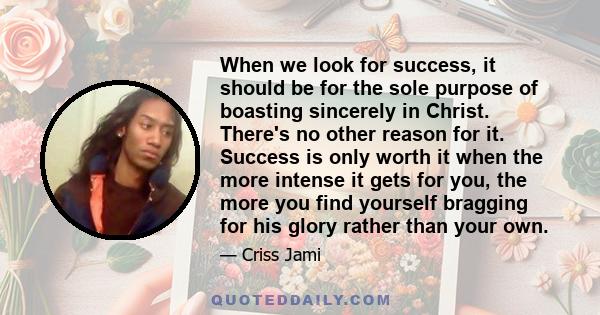 When we look for success, it should be for the sole purpose of boasting sincerely in Christ. There's no other reason for it. Success is only worth it when the more intense it gets for you, the more you find yourself