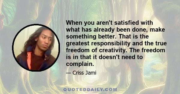 When you aren't satisfied with what has already been done, make something better. That is the greatest responsibility and the true freedom of creativity. The freedom is in that it doesn't need to complain.