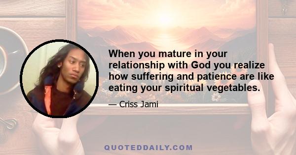 When you mature in your relationship with God you realize how suffering and patience are like eating your spiritual vegetables.