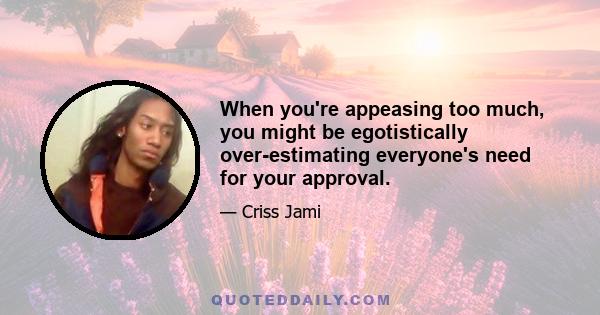 When you're appeasing too much, you might be egotistically over-estimating everyone's need for your approval.