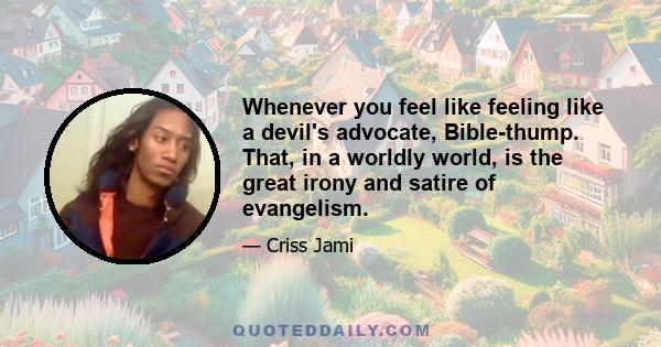 Whenever you feel like feeling like a devil's advocate, Bible-thump. That, in a worldly world, is the great irony and satire of evangelism.