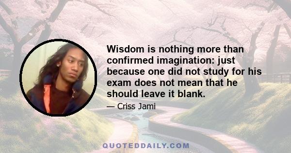 Wisdom is nothing more than confirmed imagination: just because one did not study for his exam does not mean that he should leave it blank.