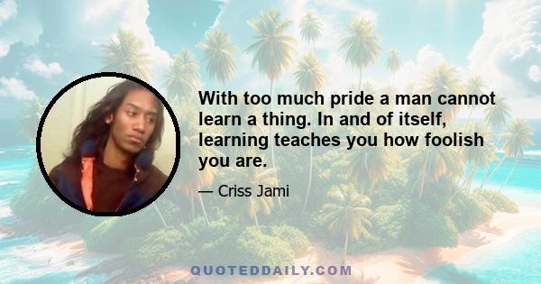 With too much pride a man cannot learn a thing. In and of itself, learning teaches you how foolish you are.