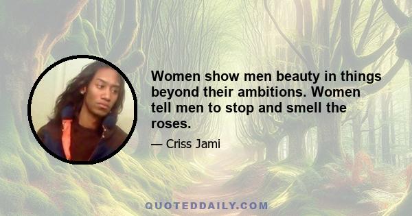 Women show men beauty in things beyond their ambitions. Women tell men to stop and smell the roses.