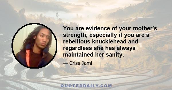 You are evidence of your mother's strength, especially if you are a rebellious knucklehead and regardless she has always maintained her sanity.