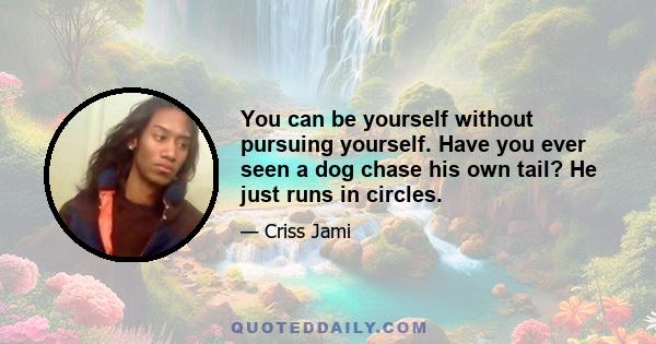 You can be yourself without pursuing yourself. Have you ever seen a dog chase his own tail? He just runs in circles.