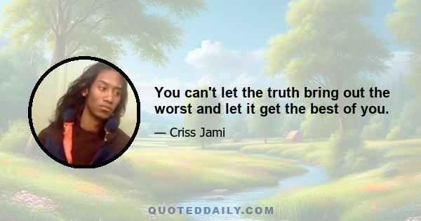 You can't let the truth bring out the worst and let it get the best of you.