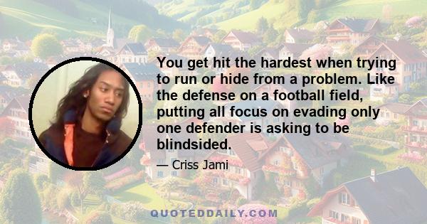 You get hit the hardest when trying to run or hide from a problem. Like the defense on a football field, putting all focus on evading only one defender is asking to be blindsided.