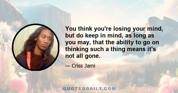 You think you're losing your mind, but do keep in mind, as long as you may, that the ability to go on thinking such a thing means it's not all gone.