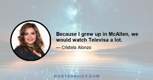 Because I grew up in McAllen, we would watch Televisa a lot.