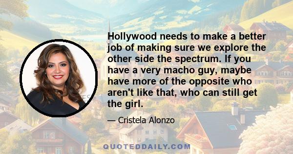 Hollywood needs to make a better job of making sure we explore the other side the spectrum. If you have a very macho guy, maybe have more of the opposite who aren't like that, who can still get the girl.