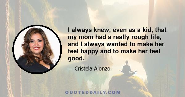 I always knew, even as a kid, that my mom had a really rough life, and I always wanted to make her feel happy and to make her feel good.