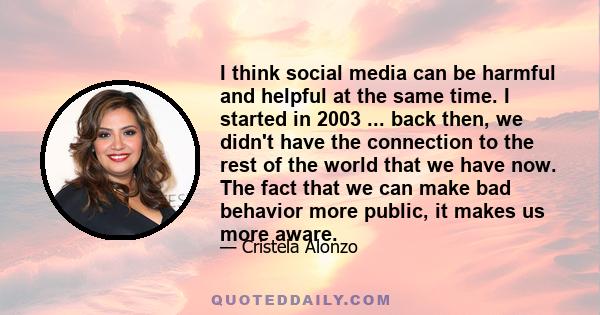 I think social media can be harmful and helpful at the same time. I started in 2003 ... back then, we didn't have the connection to the rest of the world that we have now. The fact that we can make bad behavior more