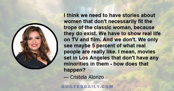 I think we need to have stories about women that don't necessarily fit the trope of the classic woman, because they do exist. We have to show real life on TV and film. And we don't. We only see maybe 5 percent of what