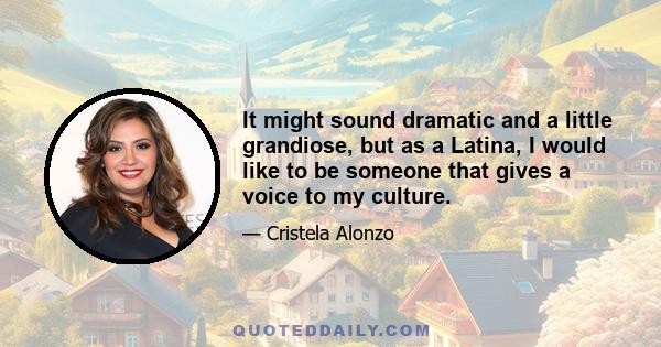 It might sound dramatic and a little grandiose, but as a Latina, I would like to be someone that gives a voice to my culture.