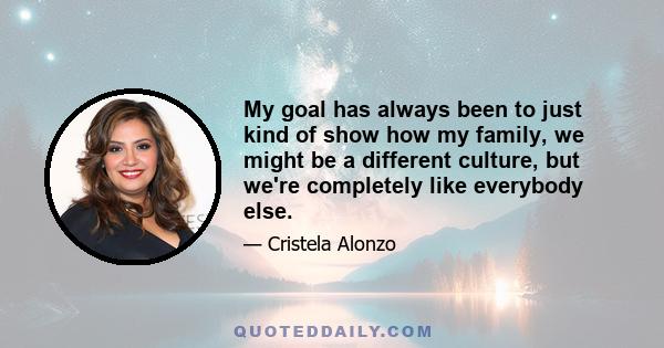 My goal has always been to just kind of show how my family, we might be a different culture, but we're completely like everybody else.