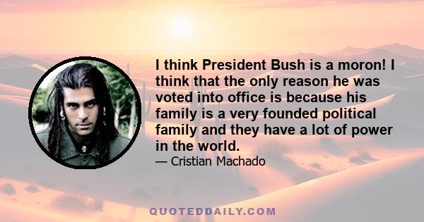 I think President Bush is a moron! I think that the only reason he was voted into office is because his family is a very founded political family and they have a lot of power in the world.