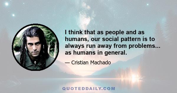 I think that as people and as humans, our social pattern is to always run away from problems... as humans in general.