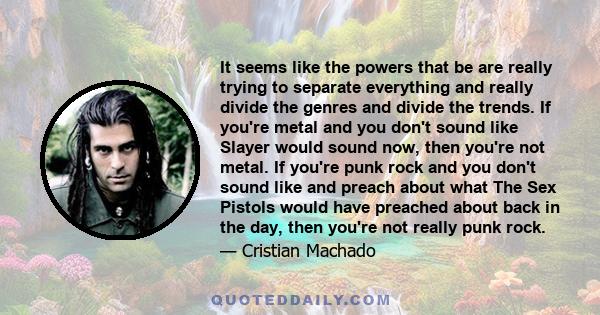 It seems like the powers that be are really trying to separate everything and really divide the genres and divide the trends. If you're metal and you don't sound like Slayer would sound now, then you're not metal. If