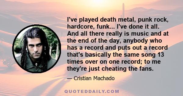 I've played death metal, punk rock, hardcore, funk... I've done it all. And all there really is music and at the end of the day, anybody who has a record and puts out a record that's basically the same song 13 times