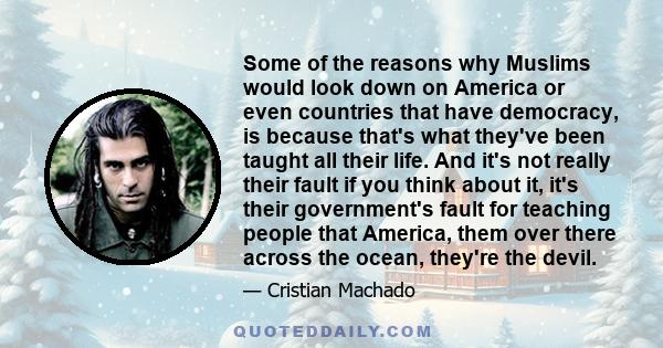 Some of the reasons why Muslims would look down on America or even countries that have democracy, is because that's what they've been taught all their life. And it's not really their fault if you think about it, it's