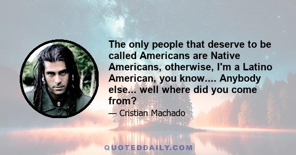 The only people that deserve to be called Americans are Native Americans, otherwise, I'm a Latino American, you know.... Anybody else... well where did you come from?