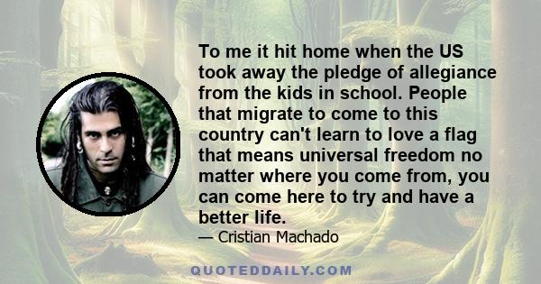 To me it hit home when the US took away the pledge of allegiance from the kids in school. People that migrate to come to this country can't learn to love a flag that means universal freedom no matter where you come