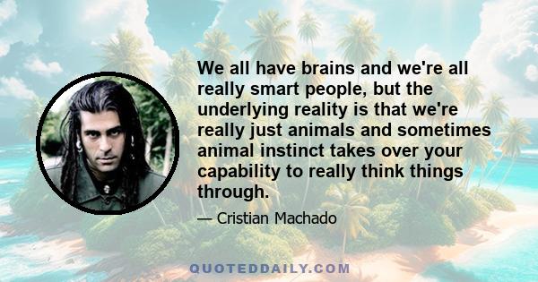 We all have brains and we're all really smart people, but the underlying reality is that we're really just animals and sometimes animal instinct takes over your capability to really think things through.