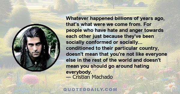 Whatever happened billions of years ago, that's what were we come from. For people who have hate and anger towards each other just because they've been socially conformed or socially... conditioned to their particular