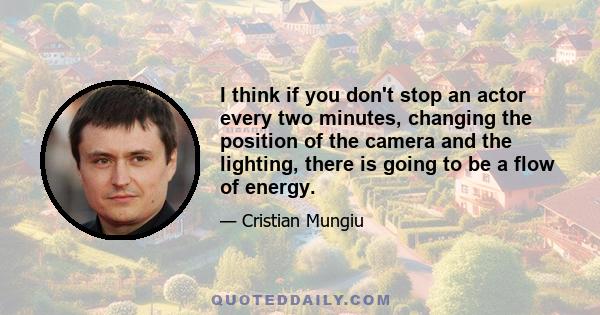 I think if you don't stop an actor every two minutes, changing the position of the camera and the lighting, there is going to be a flow of energy.