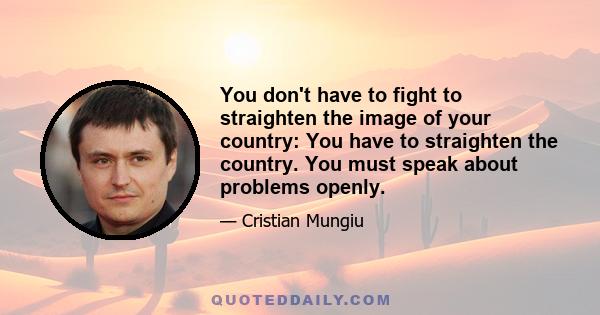 You don't have to fight to straighten the image of your country: You have to straighten the country. You must speak about problems openly.