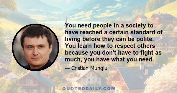 You need people in a society to have reached a certain standard of living before they can be polite. You learn how to respect others because you don't have to fight as much, you have what you need.