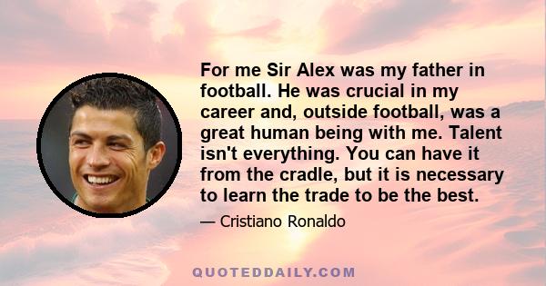 For me Sir Alex was my father in football. He was crucial in my career and, outside football, was a great human being with me. Talent isn't everything. You can have it from the cradle, but it is necessary to learn the