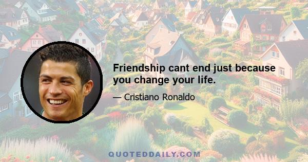 Friendship cant end just because you change your life.