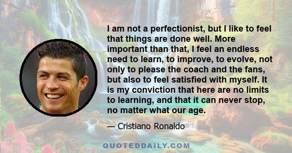 I am not a perfectionist, but I like to feel that things are done well. More important than that, I feel an endless need to learn, to improve, to evolve, not only to please the coach and the fans, but also to feel