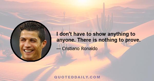 I don't have to show anything to anyone. There is nothing to prove.