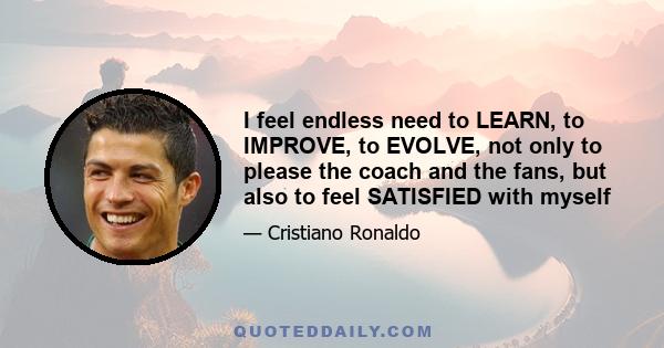 I feel endless need to LEARN, to IMPROVE, to EVOLVE, not only to please the coach and the fans, but also to feel SATISFIED with myself