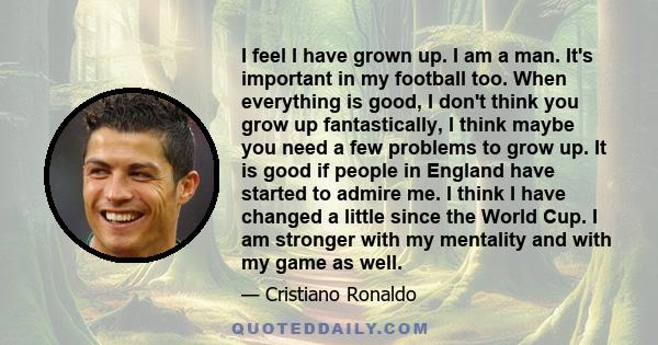 I feel I have grown up. I am a man. It's important in my football too. When everything is good, I don't think you grow up fantastically, I think maybe you need a few problems to grow up. It is good if people in England