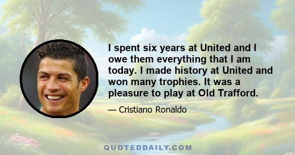 I spent six years at United and I owe them everything that I am today. I made history at United and won many trophies. It was a pleasure to play at Old Trafford.