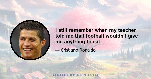 I still remember when my teacher told me that football wouldn't give me anything to eat